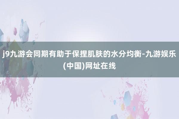 j9九游会同期有助于保捏肌肤的水分均衡-九游娱乐(中国)网址在线