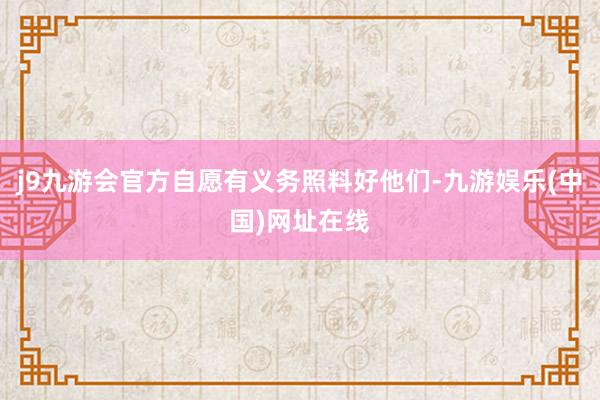 j9九游会官方自愿有义务照料好他们-九游娱乐(中国)网址在线