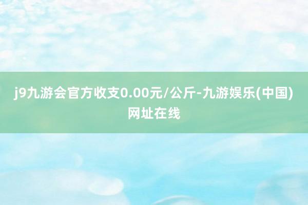 j9九游会官方收支0.00元/公斤-九游娱乐(中国)网址在线