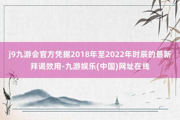 j9九游会官方凭据2018年至2022年时辰的最新拜谒效用-九游娱乐(中国)网址在线