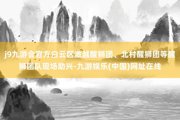 j9九游会官方白云区激越醒狮团、北村醒狮团等醒狮团队现场助兴-九游娱乐(中国)网址在线