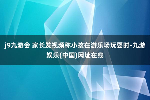 j9九游会 家长发视频称小孩在游乐场玩耍时-九游娱乐(中国)网址在线