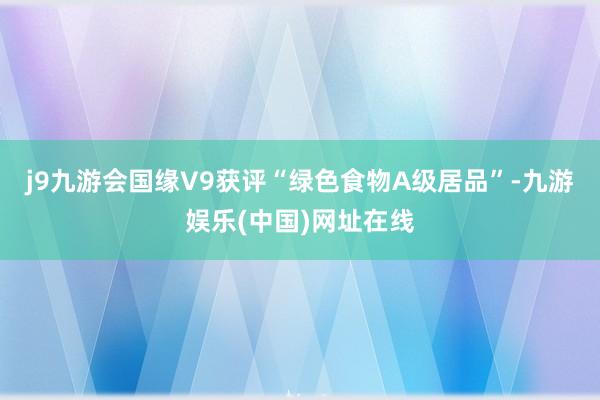 j9九游会国缘V9获评“绿色食物A级居品”-九游娱乐(中国)网址在线