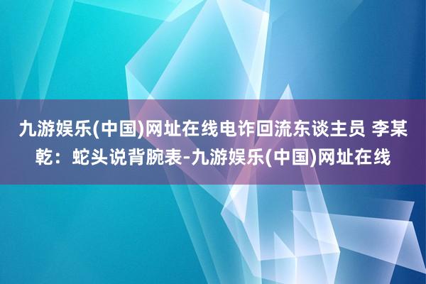 九游娱乐(中国)网址在线电诈回流东谈主员 李某乾：蛇头说背腕表-九游娱乐(中国)网址在线