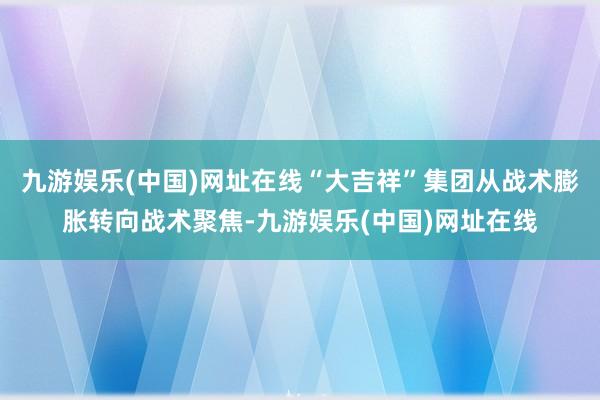 九游娱乐(中国)网址在线“大吉祥”集团从战术膨胀转向战术聚焦-九游娱乐(中国)网址在线