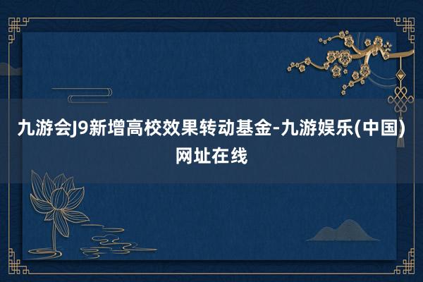 九游会J9新增高校效果转动基金-九游娱乐(中国)网址在线