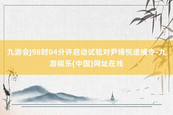 九游会J98时04分许启动试验对尹锡悦逮捕令-九游娱乐(中国)网址在线