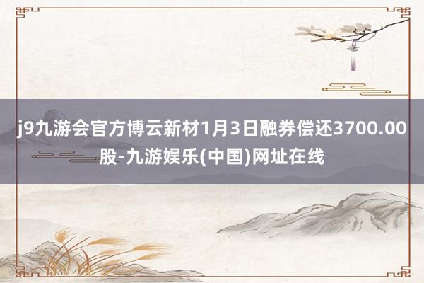 j9九游会官方博云新材1月3日融券偿还3700.00股-九游娱乐(中国)网址在线