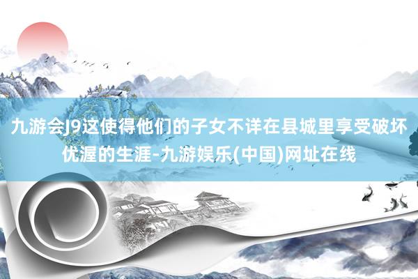 九游会J9这使得他们的子女不详在县城里享受破坏优渥的生涯-九游娱乐(中国)网址在线