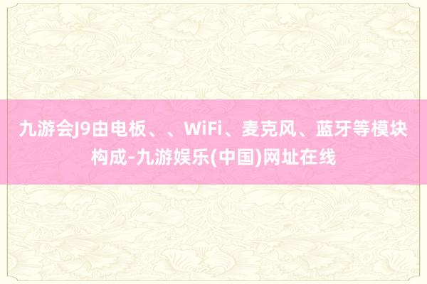 九游会J9由电板、、WiFi、麦克风、蓝牙等模块构成-九游娱乐(中国)网址在线