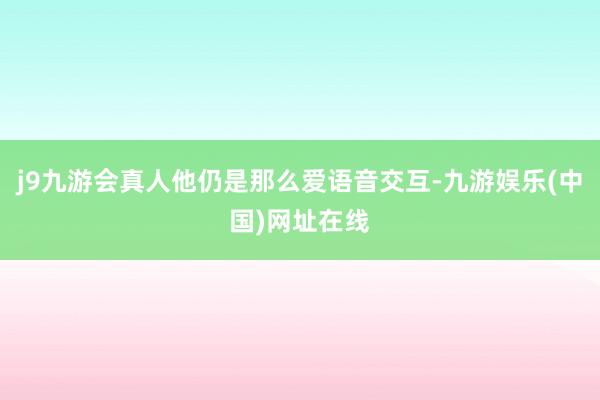 j9九游会真人他仍是那么爱语音交互-九游娱乐(中国)网址在线