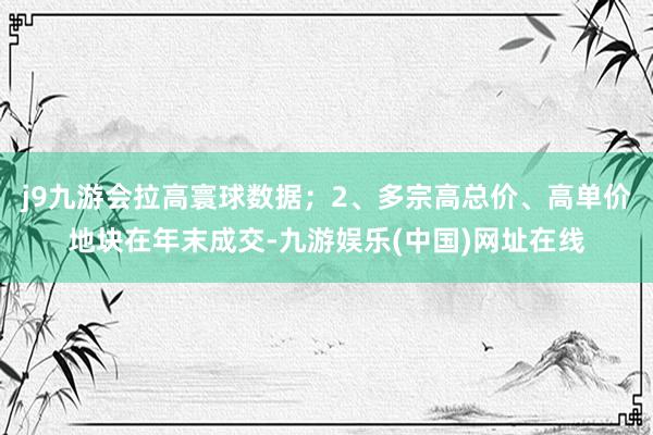 j9九游会拉高寰球数据；2、多宗高总价、高单价地块在年末成交-九游娱乐(中国)网址在线