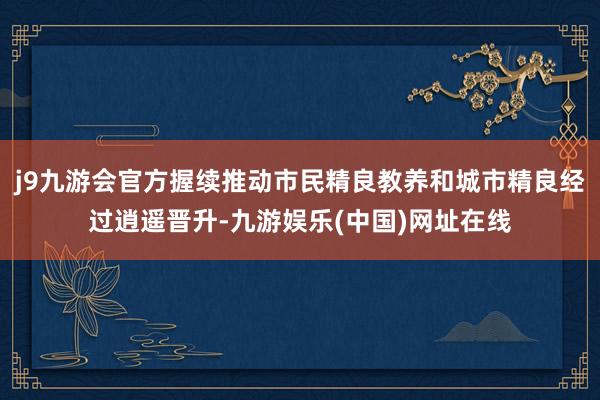 j9九游会官方握续推动市民精良教养和城市精良经过逍遥晋升-九游娱乐(中国)网址在线