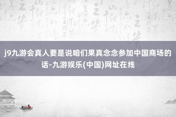 j9九游会真人要是说咱们果真念念参加中国商场的话-九游娱乐(中国)网址在线