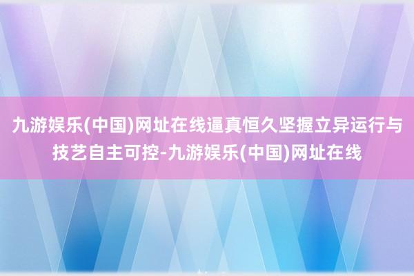 九游娱乐(中国)网址在线逼真恒久坚握立异运行与技艺自主可控-九游娱乐(中国)网址在线