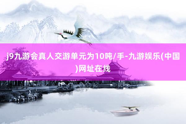 j9九游会真人交游单元为10吨/手-九游娱乐(中国)网址在线