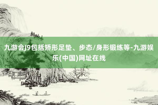 九游会J9包括矫形足垫、步态/身形锻练等-九游娱乐(中国)网址在线