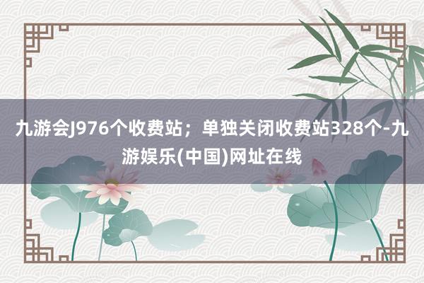 九游会J976个收费站；单独关闭收费站328个-九游娱乐(中国)网址在线