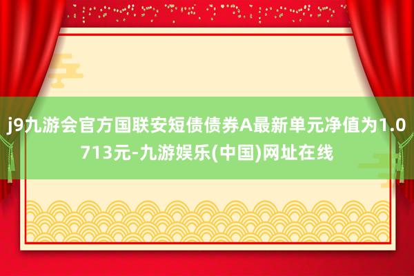 j9九游会官方国联安短债债券A最新单元净值为1.0713元-九游娱乐(中国)网址在线