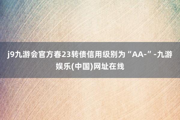 j9九游会官方春23转债信用级别为“AA-”-九游娱乐(中国)网址在线