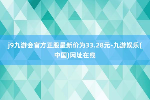 j9九游会官方正股最新价为33.28元-九游娱乐(中国)网址在线