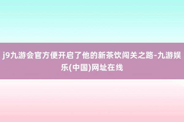 j9九游会官方便开启了他的新茶饮闯关之路-九游娱乐(中国)网址在线