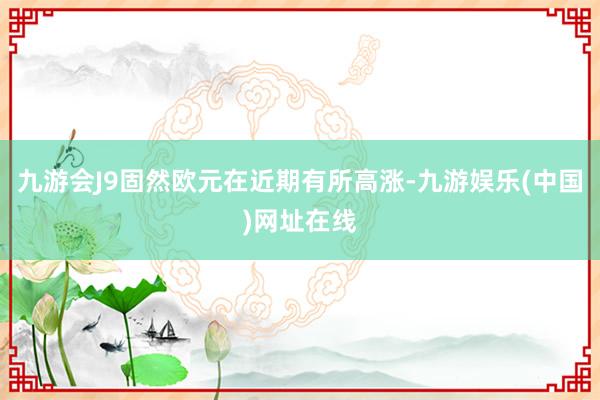 九游会J9固然欧元在近期有所高涨-九游娱乐(中国)网址在线