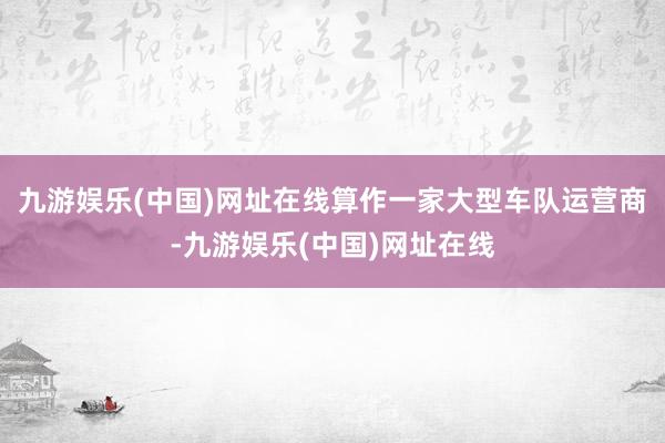 九游娱乐(中国)网址在线算作一家大型车队运营商-九游娱乐(中国)网址在线