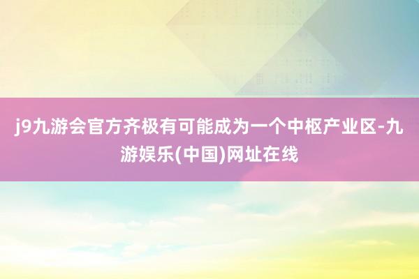 j9九游会官方齐极有可能成为一个中枢产业区-九游娱乐(中国)网址在线