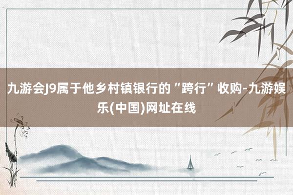 九游会J9属于他乡村镇银行的“跨行”收购-九游娱乐(中国)网址在线