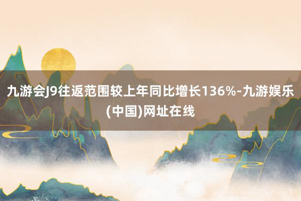 九游会J9往返范围较上年同比增长136%-九游娱乐(中国)网址在线