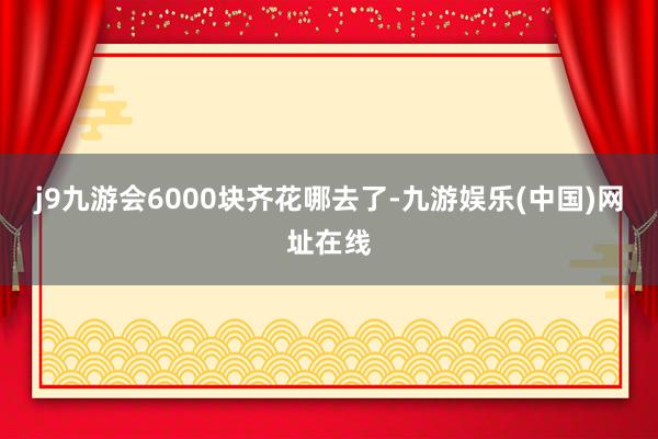 j9九游会6000块齐花哪去了-九游娱乐(中国)网址在线